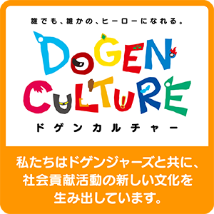 誰でも、誰かの、ヒーローになれる。 DOGEN CULTURE（ドゲンカルチャー） 私たちはドゲンジャーズと共に、社会貢献活動の新しい文化を生み出しています。